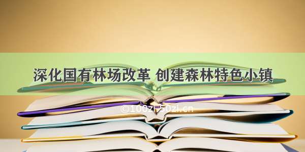 深化国有林场改革 创建森林特色小镇