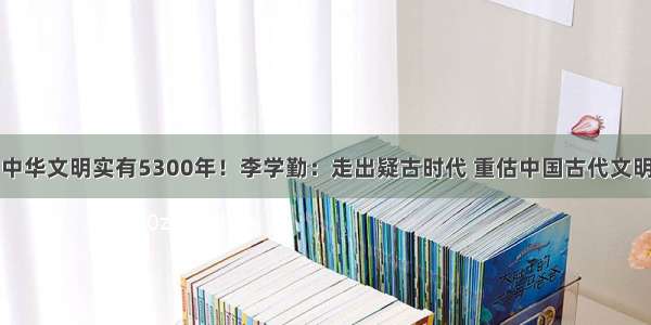 中华文明实有5300年！李学勤：走出疑古时代 重估中国古代文明