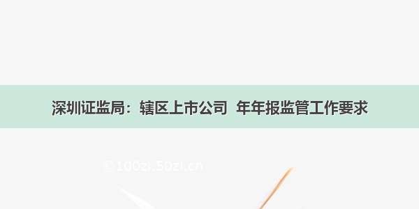 深圳证监局：辖区上市公司  年年报监管工作要求