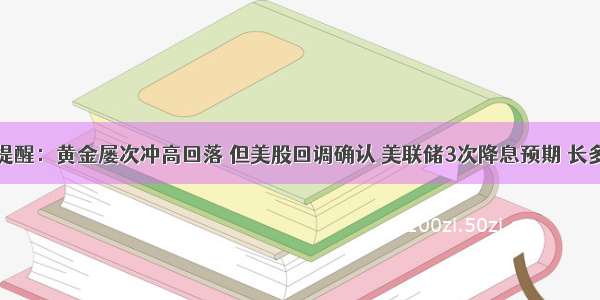 黄金交易提醒：黄金屡次冲高回落 但美股回调确认 美联储3次降息预期 长多趋势未改