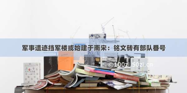 军事遗迹挡军楼或始建于南宋：铭文砖有部队番号