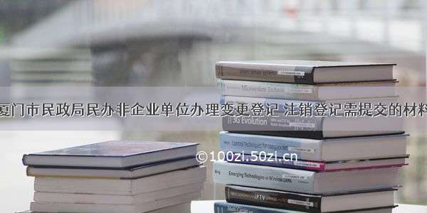 厦门市民政局民办非企业单位办理变更登记 注销登记需提交的材料