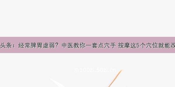 UC头条：经常脾胃虚弱？中医教你一套点穴手 按摩这5个穴位就能改善！