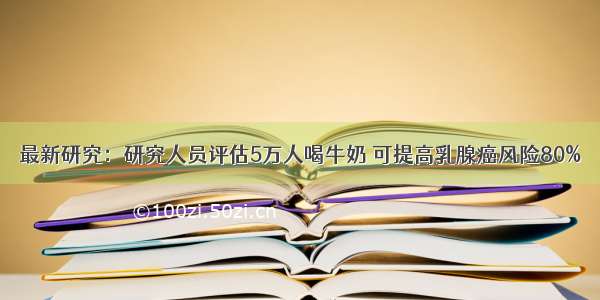 最新研究：研究人员评估5万人喝牛奶 可提高乳腺癌风险80%