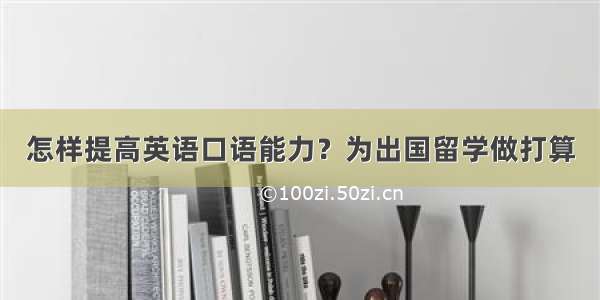 怎样提高英语口语能力？为出国留学做打算