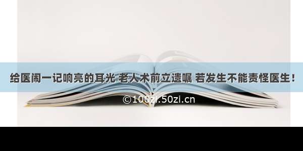 给医闹一记响亮的耳光 老人术前立遗嘱 若发生不能责怪医生！