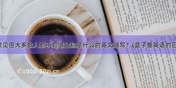 有哪些很常见但大多数人都不知道全称是什么的英文缩写？(盒子鱼英语的回答 109赞)