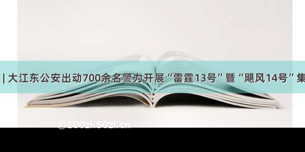 忠诚保大庆 | 大江东公安出动700余名警力开展“雷霆13号”暨“飓风14号”集中统一行动