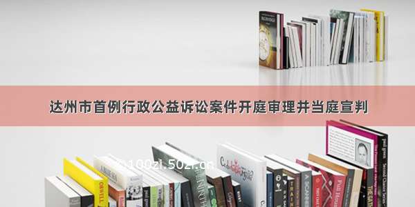 达州市首例行政公益诉讼案件开庭审理并当庭宣判