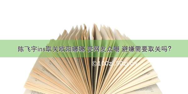 陈飞宇ins取关欧阳娜娜 受网友众嘲 避嫌需要取关吗？