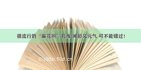 很流行的“麻花辫”扎发 减龄又元气 可不能错过！