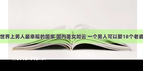 世界上男人最幸福的国家 国内美女如云 一个男人可以娶18个老婆