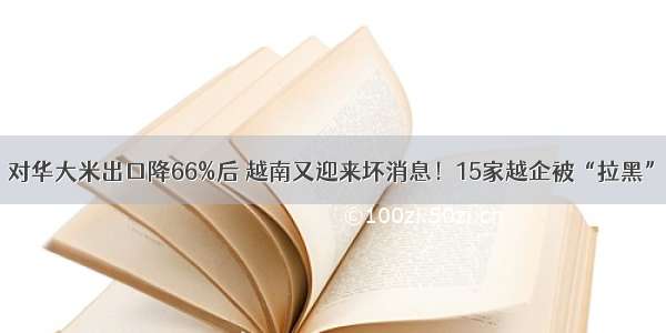 对华大米出口降66%后 越南又迎来坏消息！15家越企被“拉黑”