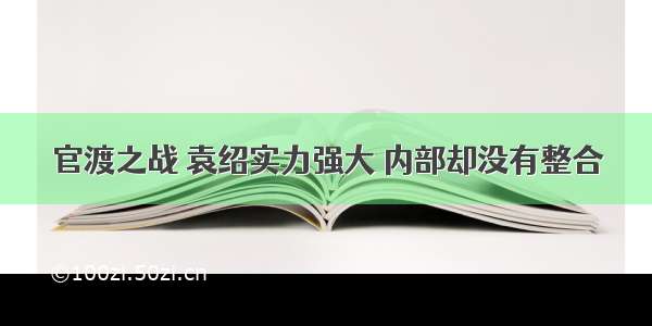 官渡之战 袁绍实力强大 内部却没有整合