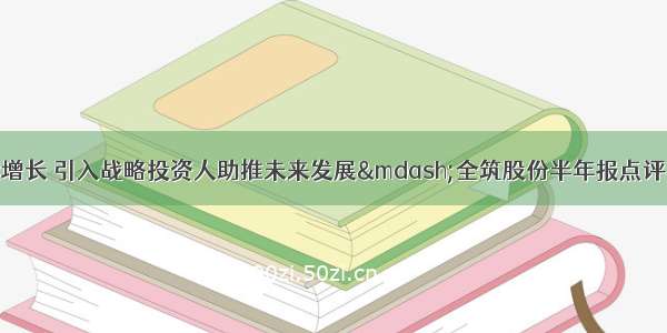 全装修业绩持续增长 引入战略投资人助推未来发展—全筑股份半年报点评【天风建筑唐笑