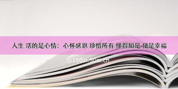 人生 活的是心情；心怀感恩 珍惜所有 懂得知足 便是幸福