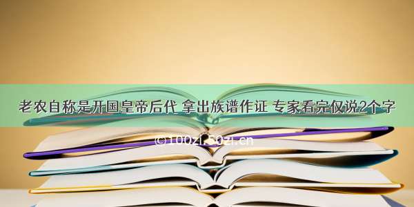 老农自称是开国皇帝后代 拿出族谱作证 专家看完仅说2个字