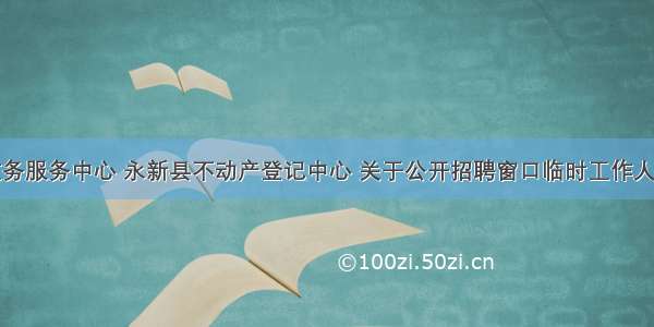 永新县政务服务中心 永新县不动产登记中心 关于公开招聘窗口临时工作人员的公告