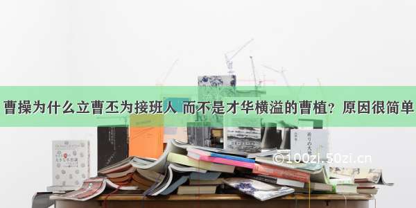 曹操为什么立曹丕为接班人 而不是才华横溢的曹植？原因很简单