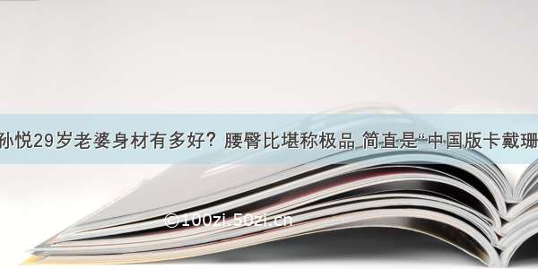 孙悦29岁老婆身材有多好？腰臀比堪称极品 简直是“中国版卡戴珊”