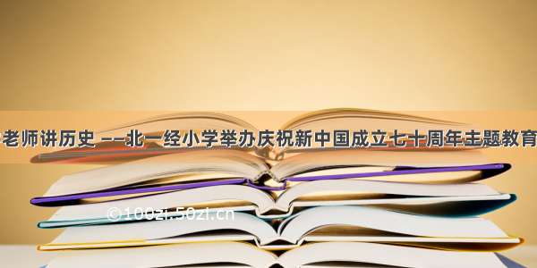 大学老师讲历史 ——北一经小学举办庆祝新中国成立七十周年主题教育活动