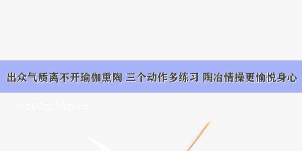 出众气质离不开瑜伽熏陶 三个动作多练习 陶冶情操更愉悦身心