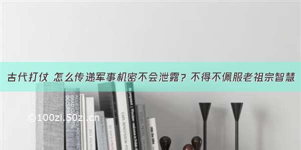 古代打仗 怎么传递军事机密不会泄露？不得不佩服老祖宗智慧