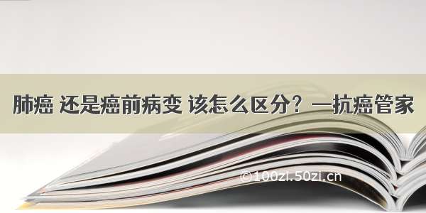 肺癌 还是癌前病变 该怎么区分？—抗癌管家