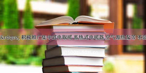 &ldquo;煤改电&rdquo; 积极推广集中式电取暖 蓄热式电暖器 空气源热泵等 不鼓励取暖效果差 