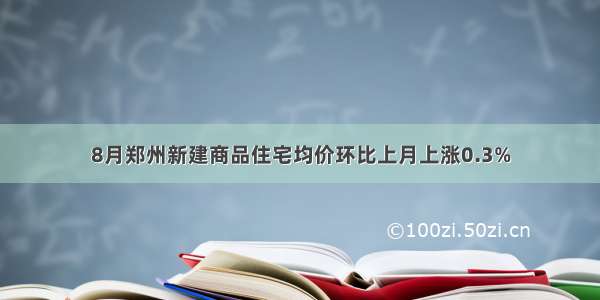 8月郑州新建商品住宅均价环比上月上涨0.3%