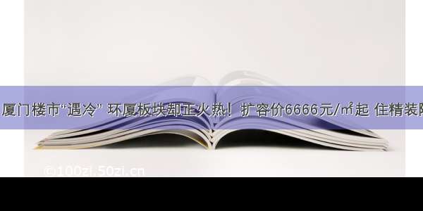 惊！厦门楼市“遇冷” 环厦板块却正火热！扩容价6666元/㎡起 住精装院墅！