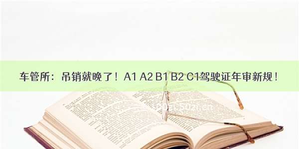 车管所：吊销就晚了！A1 A2 B1 B2 C1驾驶证年审新规！