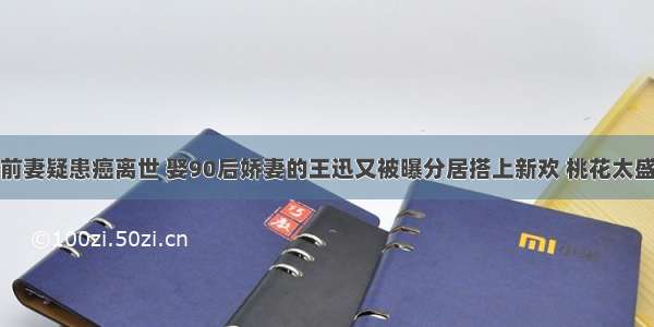 前妻疑患癌离世 娶90后娇妻的王迅又被曝分居搭上新欢 桃花太盛