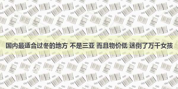 国内最适合过冬的地方 不是三亚 而且物价低 迷倒了万千女孩