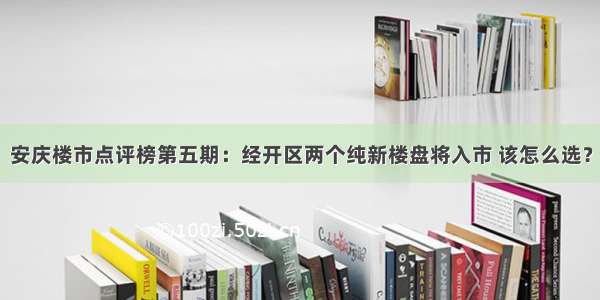 安庆楼市点评榜第五期：经开区两个纯新楼盘将入市 该怎么选？