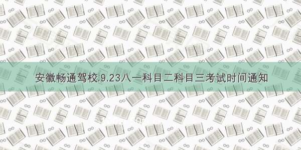 安徽畅通驾校.9.23八一科目二科目三考试时间通知