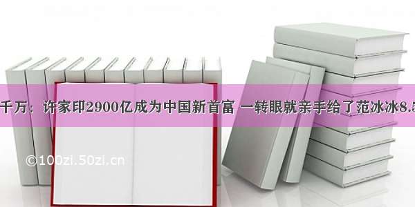 家产千万：许家印2900亿成为中国新首富 一转眼就亲手给了范冰冰8.5个亿