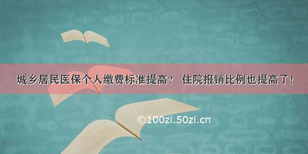 城乡居民医保个人缴费标准提高？ 住院报销比例也提高了！