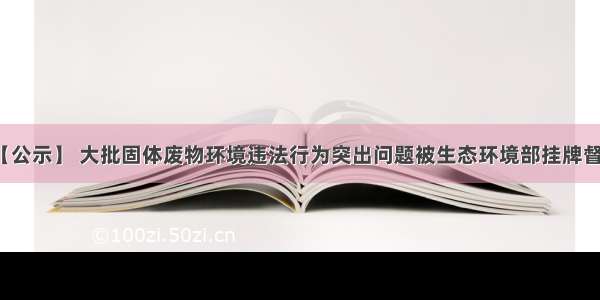 【公示】 大批固体废物环境违法行为突出问题被生态环境部挂牌督办