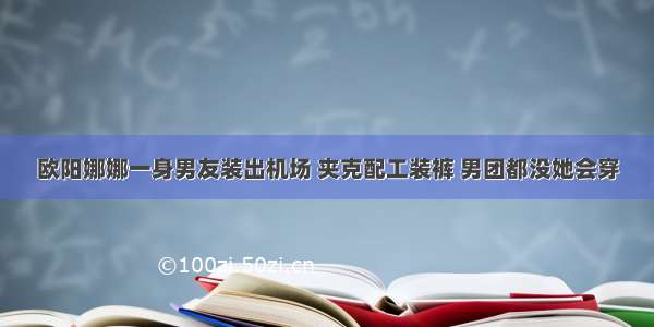 欧阳娜娜一身男友装出机场 夹克配工装裤 男团都没她会穿