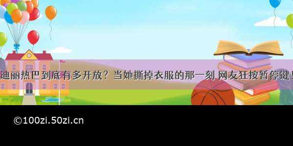 迪丽热巴到底有多开放？当她撕掉衣服的那一刻 网友狂按暂停键！