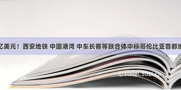 50.16亿美元！西安地铁 中国港湾 中车长客等联合体中标哥伦比亚首都地铁项目