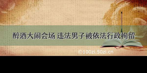 醉酒大闹会场 违法男子被依法行政拘留