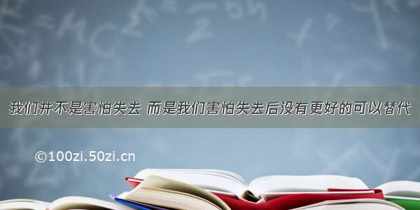 我们并不是害怕失去 而是我们害怕失去后没有更好的可以替代