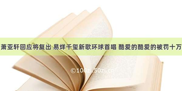 萧亚轩回应将复出 易烊千玺新歌环球首唱 酷爱的酷爱的被罚十万