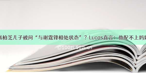 张柏芝儿子被问“与谢霆锋相处状态”？Lucas直言：他配不上妈妈