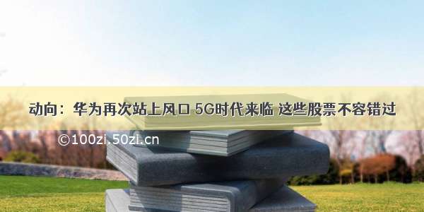 动向：华为再次站上风口 5G时代来临 这些股票不容错过