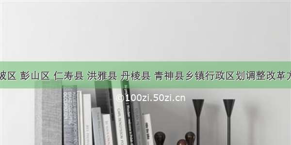 眉山市东坡区 彭山区 仁寿县 洪雅县 丹棱县 青神县乡镇行政区划调整改革方案（草案