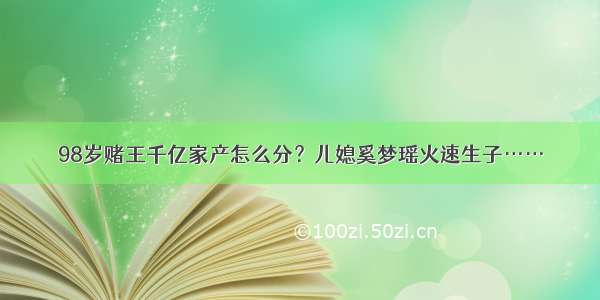 98岁赌王千亿家产怎么分？儿媳奚梦瑶火速生子……