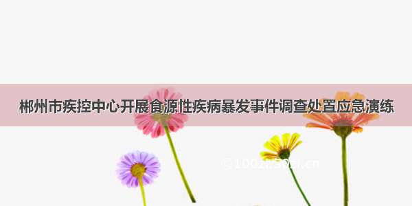 郴州市疾控中心开展食源性疾病暴发事件调查处置应急演练